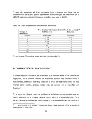 64
El área de absorción, el área necesaria debe obtenerse con base en las
características del suelo, que se determinan en los ensayos de infiltración. En la
tabla 18 aparecen valores típicos que se deben usar para el diseño.
Tabla 18. Área de absorción del campo de infiltración
Por encima de 60 minutos, no se recomienda esta solución.
4.5 CONSTRUCCIÓN DEL TANQUE SÉPTICO
El tanque séptico a construir, es un sistema que contiene entre 2 a 4 cámaras de
inspección, en la primera cámara los materiales sólidos más pesados como la
materia fecal, sobras de comida y otros van al fondo por sedimentación y los más
livianos como aceites, grasas, natas, etc., se quedan en la superficie por
flotación.27
En la segunda cámara caen los residuos tanto livianos como pesados que no
fueron retenidos en la primera cámara, dando inicio al proceso biológico. En la
tercera cámara se retienen los residuos que no fueron retenidos en las cámaras 1
27
WATER FOR THE WORLD, “Constructing Septic Tanks”, technical NOTE N°SAN 2.C.3,
Washington D.C., A.I.D. 1982
 