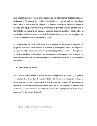 67
Esta especificación se refiere a la ejecución de las operaciones de localización, de
replanteo y de control topográfico (planimétrico y altimétrico) de las obras,
conforme a lo indicado en los planos. Las labores anteriormente citadas, deberán
hacerse con equipos adecuados y materiales de primera calidad, para lo cual el
Contratista suministrará las estacas, mojones, pinturas, puntillas, piolas, etc., en
cantidades suficientes para el control de alineamientos y cotas de los ejes y de
todos los elementos estructurales de la obra.
La localización se hará, ciñéndose a los planos de localización general del
proyecto, utilizando instrumentos de precisión y con el personal técnico requerido,
que permitan fijar adecuadamente los puntos topográficos auxiliares. El replanteo
se hará basándose en los dibujos de construcción del proyecto, referenciando los
ejes o paramentos en forma adecuada para garantizar la fijación y estabilidad de
las marcas.
 Descapote del terreno
Los trabajos comprenden el retiro de material orgánico y raíces que puedan
obstaculizar las obras de adecuación. Este material se debe disponer en la zona
designada por el interventor según el tipo de material retirado. El descapote se
realizará excavando mecánicamente una capa de 40 cm, dejando el terreno libre
de maleza y completamente nivelado, esto con el fin de preparar el terreno para la
construcción del centro de acopio.
 Excavación manual en material común.
 