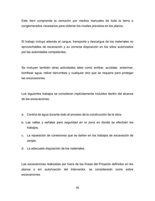 68
Este ítem comprende la remoción por medios manuales de toda la tierra o
conglomerados necesarios para obtener los niveles previstos en los planos.
El trabajo incluye además el cargue, transporte y descargue de los materiales no
aprovechables de excavación y su correcta disposición en los sitios autorizados
por las autoridades competentes.
Se incluyen también otras actividades tales como entibar, acodalar, entarimar,
bombear agua, retirar derrumbes y cualquier otra que se requiera para proteger
las excavaciones.
Los siguientes trabajos se consideran implícitamente incluidos dentro del alcance
de las excavaciones.
a. Control de agua durante todo el proceso de la construcción de la obra.
b. Las vallas y señales para seguridad en la zona en donde se efectúen los
trabajos.
c. La reparación de conexiones que se dañen en los trabajos de excavación de
zanjas.
d. La adecuada disposición de los materiales.
Las excavaciones realizadas por fuera de las líneas del Proyecto definidos en los
planos o sin autorización del Interventor, se considerarán como sobre
excavaciones.
 