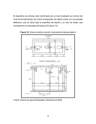76
El dispositivo de entrada, está conformado por un tubo localizado por encima del
nivel normal del líquido; así mismo el dispositivo de salida cuenta con una pantalla
deflectora, que se ubica bajo la superficie del líquido y un tubo de salida, que
corresponde a la descarga del tanque (Ver figura 10).
Figura 10. Vista en planta y sección transversal de tanque séptico
Fuente: Informe de Aguas Residuales, Diciembre de 2009.
 