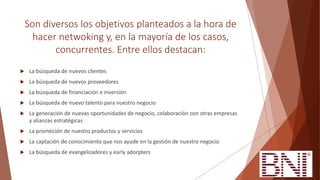 Son diversos los objetivos planteados a la hora de
hacer netwoking y, en la mayoría de los casos,
concurrentes. Entre ellos destacan:
 La búsqueda de nuevos clientes
 La búsqueda de nuevos proveedores
 La búsqueda de financiación e inversión
 La búsqueda de nuevo talento para nuestro negocio
 La generación de nuevas oportunidades de negocio, colaboración con otras empresas
y alianzas estratégicas
 La promoción de nuestro productos y servicios
 La captación de conocimiento que nos ayude en la gestión de nuestro negocio
 La búsqueda de evangelizadores y early adorpters
 