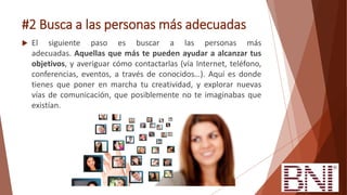 #2 Busca a las personas más adecuadas
 El siguiente paso es buscar a las personas más
adecuadas. Aquellas que más te pueden ayudar a alcanzar tus
objetivos, y averiguar cómo contactarlas (vía Internet, teléfono,
conferencias, eventos, a través de conocidos…). Aquí es donde
tienes que poner en marcha tu creatividad, y explorar nuevas
vías de comunicación, que posiblemente no te imaginabas que
existían.
 