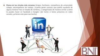  Piensa en tus círculos más cercanos Amigos, familiares, compañeros de universidad,
colegio, excompañeros de trabajo. ¿Cuánta gente conoces que podría ayudarte de
alguna manera? Haz un listado de nombres, y categorízalos de manera similar a cómo
lo puedes hacer en facebook o Google+ (de hecho si tienes presencia en redes
sociales, ya tienes este paso casi hecho).
 