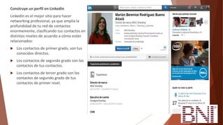 Construye un perfil en Linkedin
Linkedin es el mejor sitio para hacer
networking profesional, ya que amplía la
profundidad de tu red de contactos
enormemente, clasificando tus contactos en
distintos niveles de acuerdo a cómo están
relacionados:
 Los contactos de primer grado, son tus
conocidos directos.
 Los contactos de segundo grado son los
contactos de tus contactos.
 Los contactos de tercer grado son los
contactos de segundo grado de tus
contactos de primer nivel.
 