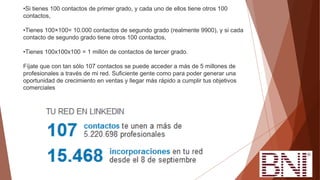 •Si tienes 100 contactos de primer grado, y cada uno de ellos tiene otros 100
contactos,
•Tienes 100×100= 10.000 contactos de segundo grado (realmente 9900), y si cada
contacto de segundo grado tiene otros 100 contactos,
•Tienes 100x100x100 = 1 millón de contactos de tercer grado.
Fíjate que con tan sólo 107 contactos se puede acceder a más de 5 millones de
profesionales a través de mi red. Suficiente gente como para poder generar una
oportunidad de crecimiento en ventas y llegar más rápido a cumplir tus objetivos
comerciales
 