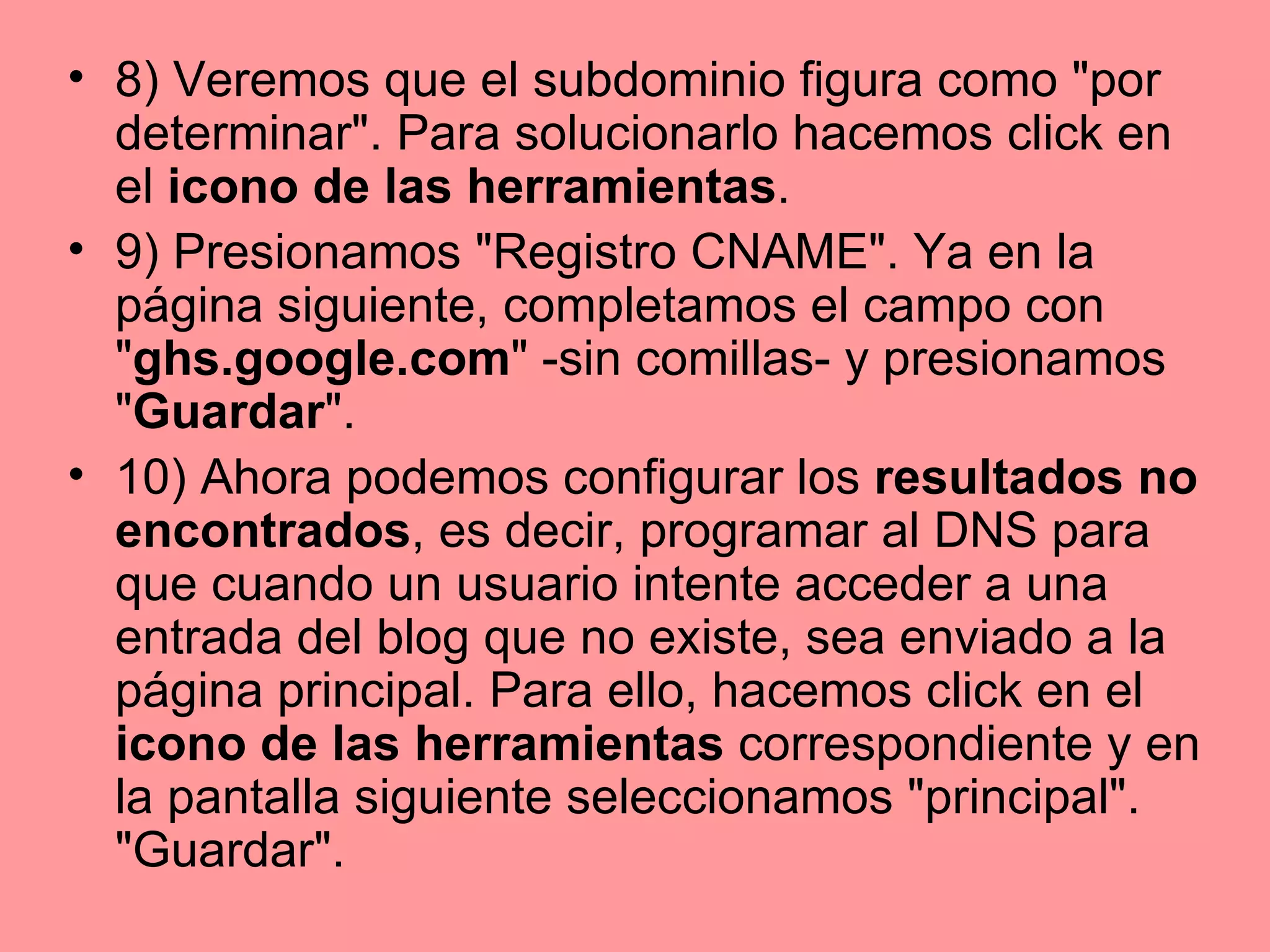 8) Veremos que el subdominio figura como "por determinar". Para solucionarlo hacemos click en el  icono de las herramientas .  9) Presionamos "Registro CNAME". Ya en la página siguiente, completamos el campo con " ghs.google.com " -sin comillas- y presionamos " Guardar ".  10) Ahora podemos configurar los  resultados no encontrados , es decir, programar al DNS para que cuando un usuario intente acceder a una entrada del blog que no existe, sea enviado a la página principal. Para ello, hacemos click en el  icono de las herramientas  correspondiente y en la pantalla siguiente seleccionamos "principal". "Guardar".  