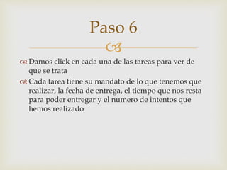 
 Damos click en cada una de las tareas para ver de
que se trata
 Cada tarea tiene su mandato de lo que tenemos que
realizar, la fecha de entrega, el tiempo que nos resta
para poder entregar y el numero de intentos que
hemos realizado
Paso 6
 