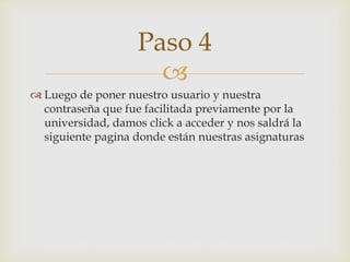 
 Luego de poner nuestro usuario y nuestra
contraseña que fue facilitada previamente por la
universidad, damos click a acceder y nos saldrá la
siguiente pagina donde están nuestras asignaturas
Paso 4
 
