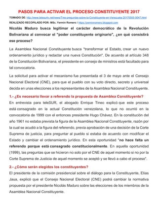 PASOS PARA ACTIVAR EL PROCESO CONSTITUYENTE 2017
TOMADO DE: http://www.telesurtv.net/news/Tres-preguntas-sobre-la-Constituyente-en-Venezuela-20170505-0047.html
REALIZADO RECOPILADO POR: MSc. Yermín Romero / https://yerminromero.blogspot.com
Nicolás Maduro busca legitimar el carácter democrático de la Revolución
Bolivariana al convocar el "poder constituyente originario", ¿en qué consistirá
ese proceso?
La Asamblea Nacional Constituyente busca "transformar el Estado, crear un nuevo
ordenamiento jurídico y redactar una nueva Constitución". De acuerdo al artículo 348
de la Constitución Bolivariana, el presidente en consejo de ministros está facultado para
tal convocatoria.
La solicitud para activar el mecanismo fue presentada el 3 de mayo ante el Consejo
Nacional Electoral (CNE), para que el pueblo con su voto directo, secreto y universal
decida en unas elecciones a los representantes de la Asamblea Nacional Constituyente.
1.- ¿Es necesario llevar a referendo la propuesta de Asamblea Constituyente?
En entrevista para teleSUR, el abogado Enrique Tineo explicó que este proceso
está consagrado en la actual Constitución venezolana, lo que no ocurrió en la
convocatoria de 1999 con el entonces presidente Hugo Chávez. En la constitución del
año 1961 no estaba prevista la figura de la Asamblea Nacional Constituyente, razón por
la cual se acudió a la figura del referendo, previa aprobación de una decisión de la Corte
Suprema de justicia, para preguntar al pueblo si estaba de acuerdo con modificar el
Estado y cambiar el ordenamiento jurídico. En esta oportunidad "no hace falta un
referendo porque está consagrado constitucionalmente. En aquella oportunidad
(1999), las preguntas que se hicieron no solo por el CNE de aquel momento si no por la
Corte Suprema de Justicia de aquel momento se aceptó y se llevó a cabo el proceso".
2.- ¿Cómo serán elegidos los constituyentes?
El presidente de la comisión presidencial sobre el diálogo para la Constituyente, Elías
Jaua, explicó que el Consejo Nacional Electoral (CNE) podrá cambiar la normativa
propuesta por el presidente Nicolás Maduro sobre las elecciones de los miembros de la
Asamblea Nacional Constituyente.
 