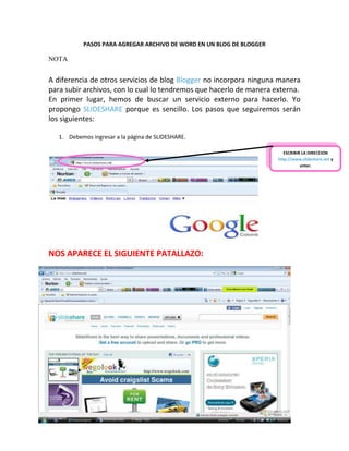 PASOS PARA AGREGAR ARCHIVO DE WORD EN UN BLOG DE BLOGGER

NOTA


A diferencia de otros servicios de blog Blogger no incorpora ninguna manera
para subir archivos, con lo cual lo tendremos que hacerlo de manera externa.
En primer lugar, hemos de buscar un servicio externo para hacerlo. Yo
propongo SLIDESHARE porque es sencillo. Los pasos que seguiremos serán
los siguientes:

   1. Debemos ingresar a la página de SLIDESHARE.

                                                                         ESCRIBIR LA DIRECCION
                                                                      http://www,slideshare.net y
                                                                                 enter.




NOS APARECE EL SIGUIENTE PATALLAZO:
 