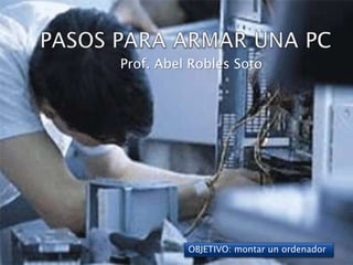 PASOS PARA ARMAR UNA PC Prof. Abel Robles Soto OBJETIVO: montar un ordenador 