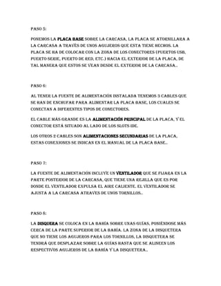 Paso 5:

Ponemos la placa base sobre la carcasa, la placa se atornillara a
la carcasa a través de unos agujeros que esta tiene hechos. La
placa se ha de colocar con la zona de los conectores (puertos USB,
puerto serie, puerto de red, etc.) hacia el exterior de la placa, de
tal manera que estos se vean desde el exterior de la carcasa..



Paso 6:

Al tener la fuente de alimentación instalada tenemos 3 cables que
se han de enchufar para alimentar la placa base, los cuales se
conectan a diferentes tipos de conectores.

El cable más grande es la alimentación principal de la placa, y el
conector está situado al lado de los slots ide.

L0s otros 2 cables son alimentaciones secundarias de la placa,
estas conexiones se indican en el manual de la placa base..



Paso 7:

La fuente de alimentación incluye un ventilador que se fijara en la
parte posterior de la carcasa, que tiene una rejilla que es por
donde el ventilador expulsa el aire caliente. El ventilador se
ajusta a la carcasa atraves de unos tornillos..



Paso 8:

La disquera se coloca en la bahía sobre unas guías, poniéndose más
cerca de la parte superior de la bahía. La zona de la disquetera
que no tiene los agujeros para los tornillos, la disquetera se
tendrá que desplazar sobre la guías hasta que se alineen los
respectivos agujeros de la bahía y la disquetera..
 