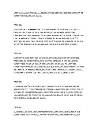 lado más alejado de la alimentación el otro extremo se conecta al
conector de la placa base ..



Paso 13:

Se prepara el CD-ROMpara introducirlo en la bahía de 5 % en este
caso se utilizara un rail para fijarse a la bahía. Con otras
carcasas de ordenador el cd se hade montar en un soporte metálico
con la ayuda de tornillos que se fijara en la carcasa, una vez
montada el rail en el CD-ROM, esto se introduce el hueco de la bahía
de 5% y se atornilla a la carcasa para que quede bien sujeto..



Paso 14:

Cuando ya esté montado el CD-ROM, conectaremos un extremo del
cable ide al conector del cd y el otro extremo a uno de los dos
conectores ide de la placa base que está situado al lado del
conector floppy, el hilo rojo o azul que indica el pin número 1 se pone
al lado de la alimentación, después conectamos la alimentación al
cd mediante uno de los cables de la fuente de alimentación..



Paso 15:

El CD-ROM nos viene generalmente con un cable de sonido para el
sonido de este, conectamos un extremo al conector del sonido del cd,
situado al lado izquierdo del conector ide del cd y el otro extremo
lo conectamos al conector de sonido de la placa base, que se indica
en el manual de la placa base ..



Paso 16:

El frontal de este ordenador incorpora dos conectores USB y dos
conectores del sonido (altavoz y micrófono), tendremos un cable
 