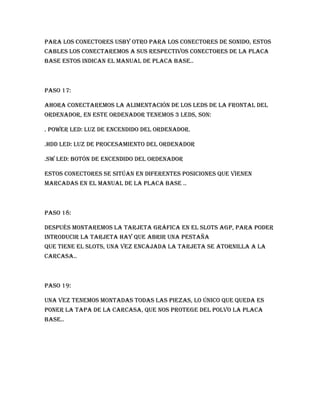 para los conectores USBy otro para los conectores de sonido, estos
cables los conectaremos a sus respectivos conectores de la placa
base estos indican el manual de placa base..



Paso 17:

Ahora conectaremos la alimentación de los leds de la frontal del
ordenador, en este ordenador tenemos 3 leds, son:

. Power led: luz de encendido del ordenador.

.hdd led: luz de procesamiento del ordenador

.sw led: botón de encendido del ordenador

Estos conectores se sitúan en diferentes posiciones que vienen
marcadas en el manual de la placa base ..



Paso 18:

Después montaremos la tarjeta gráfica en el slots agp, para poder
introducir la tarjeta hay que abrir una pestaña
que tiene el slots, una vez encajada la tarjeta se atornilla a la
carcasa..



Paso 19:

Una vez tenemos montadas todas las piezas, lo único que queda es
poner la tapa de la carcasa, que nos protege del polvo la placa
base..
 