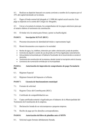 4.1. Realizar un depósito bancario en cuenta corriente a nombre de la empresa por el
25% del capital declarado en la minuta.
4.2. Pagar al fondo mutual del abogado el 1/1000 del capital social suscrito. Este
pago se deposita en la cuenta del Colegio de Abogados.
4.3.
Llevar a la notaria la minuta, los comprobantes de los pagos anteriores para que
el notario elabore el testimonio de constitución.
4.4.

El titular irá a la notaria para firmar y poner su huella digital.

PASO 5:

Inscripción SUNAT (RUC)

5.1.

Presentar documento de identidad del titular o representante legal.

5.2.

Reunir documentos con respecto a la sociedad:
Recibo de agua, luz, teléfono, televisión por cable o declaración jurada de predios.
Contrato de alquiler o cesión de uso de predio con firmas legalizadas notarialmente.
Acta probatoria levantada por el fedetario fiscalizador de la Sunat donde se senale el
domicilio.
Testimonio de constitución de la empresa, donde conste la inscripción ante la Sunarp.
Constancia de numeración emitida por la municipalidad.

PASO 6:
806

Autorización de impresión de comprobantes de pago Formulario

6.1.

Régimen Especial

6.2.

Régimen General del Impuesto a la Renta.

PASO 7:

Licencia de funcionamiento municipal

7.1.

Formato de solicitud

7.2.

Registro Único del Contribuyente (RUC)

7.3.

Certificado de compatibilidad de uso.

7.4. Copia certificada notarial o legalizada por el fedatario de la Municipalidad del
Testimonio de Constitución de la empresa.
7.5.

Declaración Jurada de ser microempresa o pequena empresa.

7.6.

Recibo de pago por los derechos correspondientes.

PASO 8:
8.1.

Autorización del libro de planillas ante el MTPS

Solicitud según formato debidamente llenada.

 