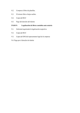 8.2.

Comprar el libro de planillas.

8.3.

El mismo libro u hojas sueltas.

8.4.

Copia del RUC

8.5.

Pago del derecho del trámite

PASO 9:

Legalización de libros contables ante notario

9.1.

Solicitud requiriendo la legalización respectiva

9.2.

Copia del RUC

9.3.

Copia del DNI del representante legal de la empresa

9.4. Pago por el derecho de trámite

 