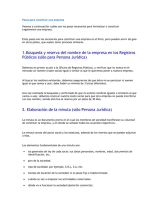 Pasos para constituir una empresa

Veamos a continuación cuáles son los pasos necesarios para formalizar o constituir
Legalmente una empresa.


Estos pasos son los necesarios para constituir una empresa en el Perú, pero pueden servir de guía
en otros países, que suelen tener procesos similares.



1.Búsqueda y reserva del nombre de la empresa en los Registros
Públicos (sólo para Persona Jurídica)

Debemos en primer acudir a la Oficina de Registros Públicos, y verificar que no exista en el
mercado un nombre (razón social) igual o similar al que le queremos poner a nuestra empresa.


Al buscar los nombres existentes, debemos asegurarnos de que éstos no se parezcan ni suenen
igual al que vamos a usar, debe haber un mínimo de 3 letras diferentes.


Una vez realizada la búsqueda y confirmado de que no existen nombres iguales o similares al que
vamos a usar, debemos reservar nuestra razón social para que otra empresa no pueda inscribirse
con ese nombre, siendo efectiva la reserva por un plazo de 30 días.



2. Elaboración de la minuta (sólo Persona Jurídica)

La minuta es un documento previo en el cual los miembros de sociedad manifiestan su voluntad
de constituir la empresa, y en donde se señalan todos los acuerdos respectivos.


La minuta consta del pacto social y los estatutos, además de los insertos que se puedan adjuntar
a ésta.


Los elementos fundamentales de una minuta son:

     los generales de ley de cada socio: sus datos personales, nombres, edad, documentos de
     identificación, etc.

     giro de la sociedad.

     tipo de sociedad: por ejemplo, S.R.L, S.A, etc.

     tiempo de duración de la sociedad: si es plazo fijo o indeterminado.

     cuándo se van a empezar las actividades comerciales.

     dónde va a funcionar la sociedad (domicilio comercial).
 