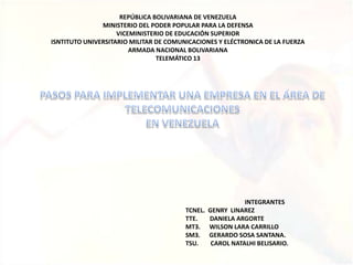 REPÚBLICA BOLIVARIANA DE VENEZUELA MINISTERIO DEL PODER POPULAR PARA LA DEFENSA VICEMINISTERIO DE EDUCACIÓN SUPERIOR ISNTITUTO UNIVERSITARIO MILITAR DE COMUNICACIONES Y ELÉCTRONICA DE LA FUERZA ARMADA NACIONAL BOLIVARIANA TELEMÁTICO 13 PASOS PARA IMPLEMENTAR UNA EMPRESA EN EL ÁREA DE TELECOMUNICACIONES  EN VENEZUELA INTEGRANTES TCNEL.  GENRY  LINAREZ TTE.        DANIELA ARGORTE MT3.      WILSON LARA CARRILLO SM3.      GERARDO SOSA SANTANA. TSU.        CAROL NATALHI BELISARIO. 
