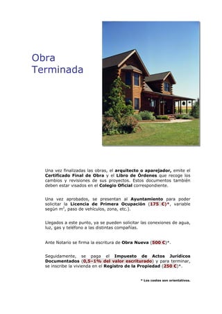 Obra 
Terminada 
Una vez finalizadas las obras, el arquitecto o aparejador, emite el 
Certificado Final de Obra y el Libro de Órdenes que recoge los 
cambios y revisiones de sus proyectos. Estos documentos también 
deben estar visados en el Colegio Oficial correspondiente. 
Una vez aprobados, se presentan al Ayuntamiento para poder 
solicitar la Licencia de Primera Ocupación (175 €)*, variable 
según m2, paso de vehículos, zona, etc.). 
Llegados a este punto, ya se pueden solicitar las conexiones de agua, 
luz, gas y teléfono a las distintas compañías. 
Ante Notario se firma la escritura de Obra Nueva (500 €)*. 
Seguidamente, se paga el Impuesto de Actos Jurídicos 
Documentados (0,5–1% del valor escriturado) y para terminar, 
se inscribe la vivienda en el Registro de la Propiedad (250 €)*. 
* Los costes son orientativos. 
 