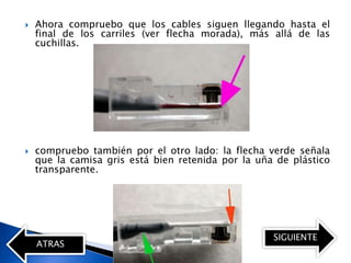    Ahora compruebo que los cables siguen llegando hasta el
    final de los carriles (ver flecha morada), más allá de las
    cuchillas.




   compruebo también por el otro lado: la flecha verde señala
    que la camisa gris está bien retenida por la uña de plástico
    transparente.




                                                    SIGUIENTE
    ATRAS
 