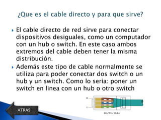    El cable directo de red sirve para conectar
    dispositivos desiguales, como un computador
    con un hub o switch. En este caso ambos
    extremos del cable deben tener la misma
    distribución.
   Además este tipo de cable normalmente se
    utiliza para poder conectar dos switch o un
    hub y un switch. Como lo seria: poner un
    switch en linea con un hub o otro switch


    ATRAS
 