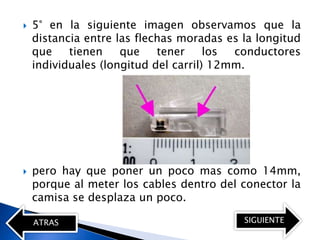    5° en la siguiente imagen observamos que la
    distancia entre las flechas moradas es la longitud
    que    tienen    que    tener     los conductores
    individuales (longitud del carril) 12mm.




   pero hay que poner un poco mas como 14mm,
    porque al meter los cables dentro del conector la
    camisa se desplaza un poco.

    ATRAS                                  SIGUIENTE
 