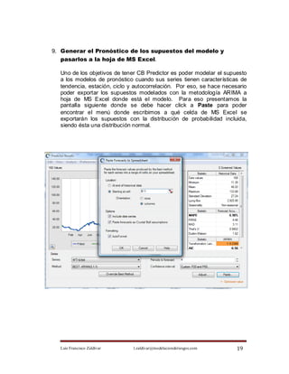 9. Generar el Pronóstico de los supuestos del modelo y
   pasarlos a la hoja de MS Excel.

  Uno de los objetivos de tener CB Predictor es poder modelar el supuesto
  a los modelos de pronóstico cuando sus series tienen características de
  tendencia, estación, ciclo y autocorrelación. Por eso, se hace necesario
  poder exportar los supuestos modelados con la metodología ARIMA a
  hoja de MS Excel donde está el modelo. Para eso presentamos la
  pantalla siguiente donde se debe hacer click a Paste para poder
  encontrar el menú donde escribimos a qué celda de MS Excel se
  exportarán los supuestos con la distribución de probabilidad incluida,
  siendo ésta una distribución normal.




  Luis Francisco Zaldívar     l.zaldivar@modelacionderiesgos.com      19
 
