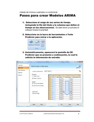 método de m ínimos cuadrados no condicional.

Pasos para crear Modelos ARIMA

    1. Seleccione el rango de sus series de tiempo
       incluyendo la fila del titulo y la columna que define el
       tiempo en las observaciones. Se debe tener ya activado el
       software Oracle Crystal Ball.

    2. Seleccione en la barra de herramientas o Tools
       Predictor para entrar a la aplicación.




    3. Automáticamente, aparecerá la pantalla de CB
       Predictor que se presenta a continuación, la cual le
       solicita la información de entrada:




Luis Francisco Zaldívar    l.zaldivar@modelacionderiesgos.com   4
 