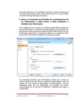 Se puede observar en la pantalla que existen 4 series de tiempo de
     los precios del Petróleo, Gas, Cobre y Bono USA 10 Y, de las cuales
     se tienen 168 observaciones de precios.

    4. Ahora, es momento de describir las características de
       su información y debe entrar a Data Atributes o
       Atributos de información.

    En el análisis de los 4 precios que estamos desarrollando, definimos
    que la información es mensual, la estacionalidad y la verificación de
    que todas las series de precios tengan la celda de MS Excel se da con
    la alternativa automática. El ajuste de outliers no lo aplicamos dado
    que se tiene información interesante en este tipo de series.




     Es importante destacar que CB Predictor evalúa las 4 series de
     tiempo y detectó que las series no presentan estacionalidad. Esto se
     puede ver en la casilla de Seasonality o Estacionalidad. Esto es
     importante dado que se desactivarán los métodos que tratan
     estacionalidad en la sección de Methods o Métodos que sigue a
     continuación.



Luis Francisco Zaldívar      l.zaldivar@modelacionderiesgos.com       5
 
