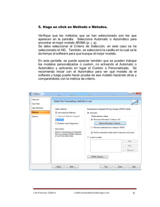 5. Haga un click en Methods o Métodos.

    Verifique que los métodos que se han seleccionado son los que
    aparecen en la pantalla. Seleccione Automatic o Automático para
    encontrar el mejor modelo ARIMA (p, i, q).
    Se debe seleccionar el Criterio de Selección, en este caso se ha
    seleccionado el AIC. También, se seleccionó la casilla en la cual se le
    da tiempo al software para que busque el mejor modelo.

    En esta pantalla, se puede apreciar también que se pueden trabajar
    los modelos personalizados o custom, no activando el Automatic o
    Automático y activando en lugar el Custom o Personalizado. Se
    recomienda iniciar con el Automático para ver qué modelo da el
    software y luego puede hacer prueba de ese modelo haciendo otros y
    comparándolos con la métrica de criterio.




Luis Francisco Zaldívar      l.zaldivar@modelacionderiesgos.com         6
 