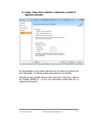 6. Luego , haga click a Options u Opciones y tendrá la
       siguiente pantalla:




En esta pantalla lo que puede seleccionar es el criterio de medición del
error del modelo. Lo demás se deja como aparece en la pantalla.

Después de esta pantalla estamos listos para Run o Ejecutar y obtener
los modelos ARIMA (p, i, d) que nos recomienda Crystal Ball con su
respectiva información.




Luis Francisco Zaldívar     l.zaldivar@modelacionderiesgos.com       7
 