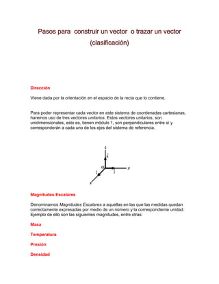 Pasos para construir un vector o trazar un vector
                               (clasificación)




Dirección

Viene dada por la orientación en el espacio de la recta que lo contiene.


Para poder representar cada vector en este sistema de coordenadas cartesianas,
haremos uso de tres vectores unitarios. Estos vectores unitarios, son
unidimensionales, esto es, tienen módulo 1, son perpendiculares entre sí y
corresponderán a cada uno de los ejes del sistema de referencia.




Magnitudes Escalares

Denominamos Magnitudes Escalares a aquellas en las que las medidas quedan
correctamente expresadas por medio de un número y la correspondiente unidad.
Ejemplo de ello son las siguientes magnitudes, entre otras:

Masa

Temperatura

Presión

Densidad
 