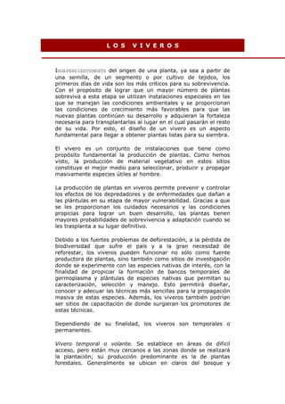 LOS       VIVEROS



INDEPENDIENTEMENTE del origen de una planta, ya sea a partir de
una semilla, de un segmento o por cultivo de tejidos, los
primeros días de vida son los más críticos para su sobrevivencia.
Con el propósito de lograr que un mayor número de plantas
sobreviva a esta etapa se utilizan instalaciones especiales en las
que se manejan las condiciones ambientales y se proporcionan
las condiciones de crecimiento más favorables para que las
nuevas plantas continúen su desarrollo y adquieran la fortaleza
necesaria para transplantarlas al lugar en el cual pasarán el resto
de su vida. Por esto, el diseño de un vivero es un aspecto
fundamental para llegar a obtener plantas listas para su siembra.

El vivero es un conjunto de instalaciones que tiene como
propósito fundamental la producción de plantas. Como hemos
visto, la producción de material vegetativo en estos sitios
constituye el mejor medio para seleccionar, producir y propagar
masivamente especies útiles al hombre.

La producción de plantas en viveros permite prevenir y controlar
los efectos de los depredadores y de enfermedades que dañan a
las plántulas en su etapa de mayor vulnerabilidad. Gracias a que
se les proporcionan los cuidados necesarios y las condiciones
propicias para lograr un buen desarrollo, las plantas tienen
mayores probabilidades de sobrevivencia y adaptación cuando se
les trasplanta a su lugar definitivo.

Debido a los fuertes problemas de deforestación, a la pérdida de
biodiversidad que sufre el país y a la gran necesidad de
reforestar, los viveros pueden funcionar no sólo como fuente
productora de plantas, sino también como sitios de investigación
donde se experimente con las especies nativas de interés, con la
finalidad de propiciar la formación de bancos temporales de
germoplasma y plántulas de especies nativas que permitan su
caracterización, selección y manejo. Esto permitirá diseñar,
conocer y adecuar las técnicas más sencillas para la propagación
masiva de estas especies. Además, los viveros también podrían
ser sitios de capacitación de donde surgieran los promotores de
estas técnicas.

Dependiendo de su finalidad, los viveros son temporales o
permanentes.

Vivero temporal o volante. Se establece en áreas de dificil
acceso, pero están muy cercanos a las zonas donde se realizará
la plantación; su producción predominante es la de plantas
forestales. Generalmente se ubican en claros del bosque y
 