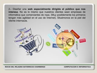 ROCIO DEL MILAGRO SATORNICIO CHAMBERGO COMPUTACION E INFORMATICA  2.- Diseñar una  web especialmente dirigida al público que nos interesa . No es lo mismo que nuestros clientes sean empresas de informática que comerciantes de ropa. (Muy posiblemente los primeros tengan más agilidad en el uso de Internet). Situémonos en la piel del cliente internauta.  