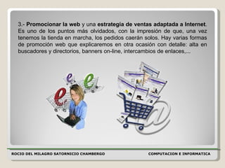 ROCIO DEL MILAGRO SATORNICIO CHAMBERGO COMPUTACION E INFORMATICA  3.-  Promocionar la web  y una  estrategia de ventas adaptada a Internet . Es uno de los puntos más olvidados, con la impresión de que, una vez tenemos la tienda en marcha, los pedidos caerán solos. Hay varias formas de promoción web que explicaremos en otra ocasión con detalle: alta en buscadores y directorios, banners on-line, intercambios de enlaces,...  