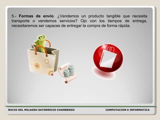 ROCIO DEL MILAGRO SATORNICIO CHAMBERGO COMPUTACION E INFORMATICA  5.-  Formas de envío . ¿Vendemos un producto tangible que necesita transporte o vendemos servicios? Ojo con los tiempos de entrega, necesitaremos ser capaces de entregar la compra de forma rápida.  