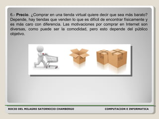 ROCIO DEL MILAGRO SATORNICIO CHAMBERGO COMPUTACION E INFORMATICA  6.-  Precio . ¿Comprar en una tienda virtual quiere decir que sea más barato? Depende, hay tiendas que venden lo que es difícil de encontrar físicamente y es más caro con diferencia. Las motivaciones por comprar en Internet son diversas, como puede ser la comodidad, pero esto depende del público objetivo.  