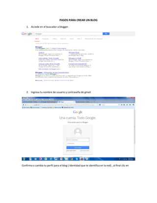 PASOS PARA CREAR UN BLOG 
1. Accede en el buscador a blogger. 
2. Ingresa tu nombre de usuario y contraseña de gmail. 
Con...