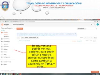 TECNOLOGÍAS DE INFORMACIÓN Y COMUNICACIÓN II
ESCUELA PROFESIONAL DE – INGENIERÍA CIVIL
FACULTAD DE INGENIERÍA
En esta ventana
podrás ver mas
opciones para poder
editar a nuestro
parecer nuestro blog.
Como cambiar la
apariencia en Tema, y
otros…
 