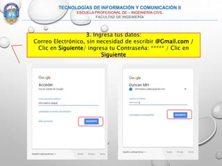 3. Ingresa tus datos:
Correo Electrónico, sin necesidad de escribir @Gmail.com /
Clic en Siguiente/ ingresa tu Contraseña: ***** / Clic en
Siguiente
TECNOLOGÍAS DE INFORMACIÓN Y COMUNICACIÓN II
ESCUELA PROFESIONAL DE – INGENIERÍA CIVIL
FACULTAD DE INGENIERÍA
 