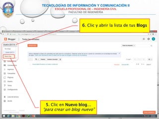 6. Clic y abrir la lista de tus Blogs
TECNOLOGÍAS DE INFORMACIÓN Y COMUNICACIÓN II
ESCUELA PROFESIONAL DE – INGENIERÍA CIVIL
FACULTAD DE INGENIERÍA
5. Clic en Nuevo blog…
“para crear un blog nuevo”
 