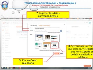 7. Ingresar los datos
correspondientes
TECNOLOGÍAS DE INFORMACIÓN Y COMUNICACIÓN II
ESCUELA PROFESIONAL DE – INGENIERÍA CIVIL
FACULTAD DE INGENIERÍA
9. Clic en Crear
calendario
8. Seleccionar un Tem
que desees, y elegiste
que no te agrada es
podrás cambiarlo m
adelante.
 