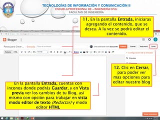 TECNOLOGÍAS DE INFORMACIÓN Y COMUNICACIÓN II
ESCUELA PROFESIONAL DE – INGENIERÍA CIVIL
FACULTAD DE INGENIERÍA
11. En la pantalla Entrada, iniciaras
agregando el contenido, que se
desea. A la vez se podrá editar el
contenido.
En la pantalla Entrada, cuentas con
inconos donde podrás Guardar, y en Vista
previa ver los cambios de tu Blog, así
mismo con opción para trabajar en vista
modo editor de texto (Redactar) y modo
editor HTML
12. Clic en Cerrar,
para poder ver
mas opciones para
editar nuestro blog
 