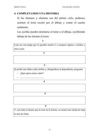MERCÉ VIANA TALLER DEL CUENTO
12
4. COMPLETAMOS UNA HISTORIA
Si los alumnos y alumnas son del primer ciclo, podemos
sustituir el texto escrito por el dibujo y contar el cuento
oralmente.
Las casillas pueden destinarse al texto o al dibujo, escribiendo
debajo de las mismas el texto:
1
Lena era una pulga que le gustaba mucho ir a comprar zapatos, vestidos y
otras cosas
2
3
Se probó una falda verde chillón y, dirigiéndose al dependiente, preguntó:
- ¿Qué opina usted, señor?
- ........................................
4
5
6
Y, con todo el dinero que le tocó en la lotería, se montó una tienda de ropa
la mar de chula.
 