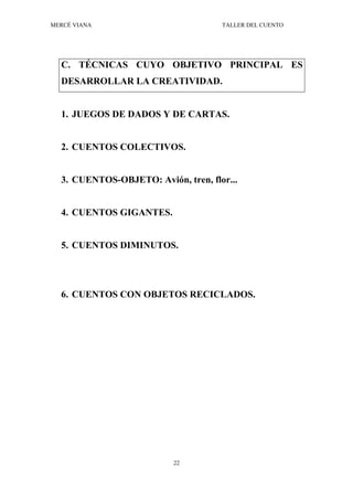 MERCÉ VIANA TALLER DEL CUENTO
22
C. TÉCNICAS CUYO OBJETIVO PRINCIPAL ES
DESARROLLAR LA CREATIVIDAD.
1. JUEGOS DE DADOS Y DE CARTAS.
2. CUENTOS COLECTIVOS.
3. CUENTOS-OBJETO: Avión, tren, flor...
4. CUENTOS GIGANTES.
5. CUENTOS DIMINUTOS.
6. CUENTOS CON OBJETOS RECICLADOS.
 