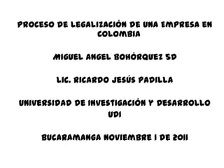 Proceso de Legalización de una Empresa en
                 Colombia

       Miguel Angel Bohórquez 5D

        Lic. Ricardo Jesús Padilla

Universidad de Investigación y Desarrollo
                    UDI

     Bucaramanga noviembre 1 de 2011
 