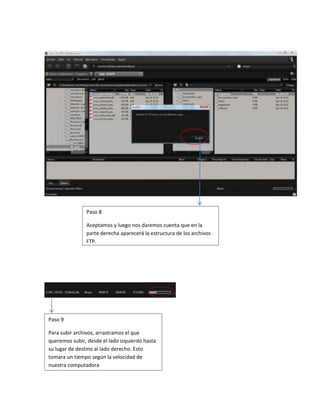 Paso 8

               Aceptamos y luego nos daremos cuenta que en la
               parte derecha aparecerá la estructura de los archivos
               FTP.




Paso 9

Para subir archivos, arrastramos el que
queremos subir, desde el lado izquierdo hasta
su lugar de destino al lado derecho. Esto
tomara un tiempo según la velocidad de
nuestra computadora
 