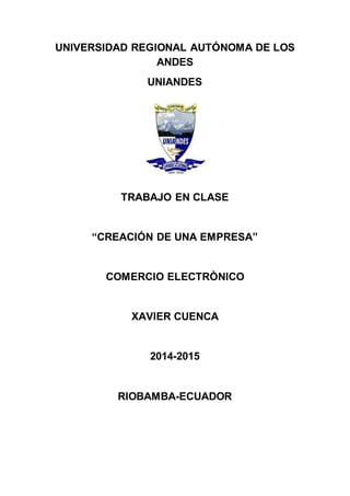 UNIVERSIDAD REGIONAL AUTÓNOMA DE LOS
ANDES
UNIANDES
TRABAJO EN CLASE
“CREACIÓN DE UNA EMPRESA”
COMERCIO ELECTRÒNICO
XAVIER CUENCA
2014-2015
RIOBAMBA-ECUADOR
 