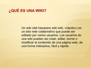 ¿QUÉ ES UNA WIKI? Un wiki (del hawaiano wiki wiki, «rápido») es un sitio web colaborativo que puede ser editado por varios usuarios. Los usuarios de una wiki pueden así crear, editar, borrar o modificar el contenido de una página web, de una forma interactiva, fácil y rápida. 