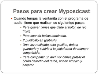 Pasos para crear MyposdcastCuando tengas la ventanita con el programa de audio, tiene que realizar los siguientes pasos.Para gravar tienes que darle al botón de rec (rojo)Para cuando hallas terminado.Y publícalo en (publish).Una vez realizado esta gestión, debes guardarlo y subirlo a la plataforma de manera comprimida.Para comprimir un archivo: debes pulsar el botón derecho del ratón, añadir archivo y aceptar.